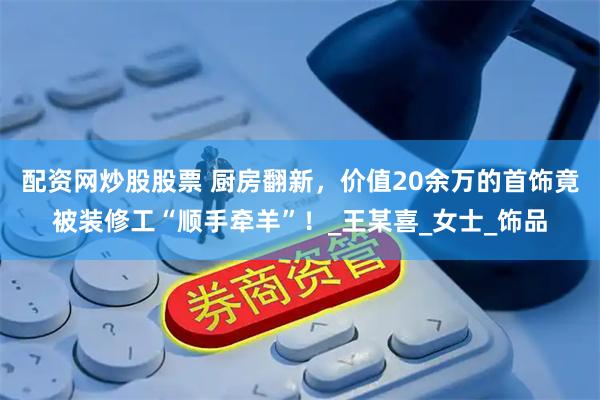 配资网炒股股票 厨房翻新，价值20余万的首饰竟被装修工“顺手牵羊”！_王某喜_女士_饰品