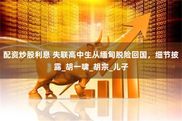 配资炒股利息 失联高中生从缅甸脱险回国，细节披露_胡一啸_胡宗_儿子