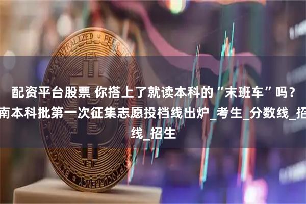 配资平台股票 你搭上了就读本科的“末班车”吗？湖南本科批第一次征集志愿投档线出炉_考生_分数线_招生