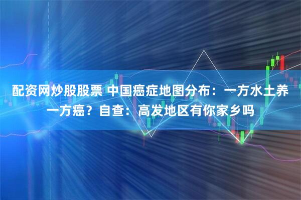 配资网炒股股票 中国癌症地图分布：一方水土养一方癌？自查：高发地区有你家乡吗