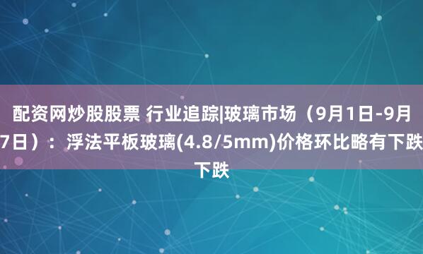 配资网炒股股票 行业追踪|玻璃市场（9月1日-9月7日）：浮法平板玻璃(4.8/5mm)价格环比略有下跌
