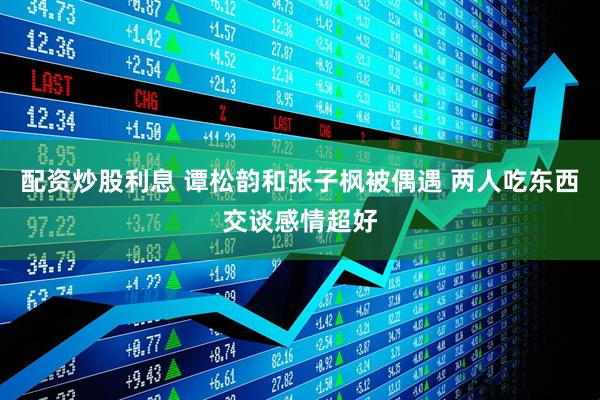 配资炒股利息 谭松韵和张子枫被偶遇 两人吃东西交谈感情超好