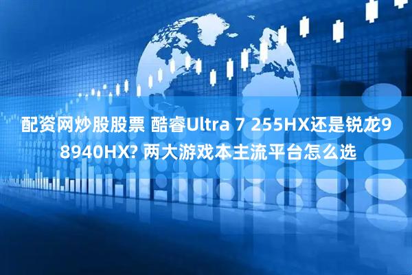 配资网炒股股票 酷睿Ultra 7 255HX还是锐龙9 8940HX? 两大游戏本主流平台怎么选