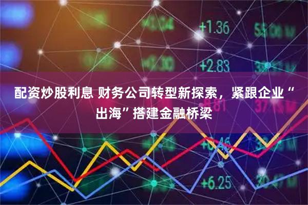 配资炒股利息 财务公司转型新探索，紧跟企业“出海”搭建金融桥梁