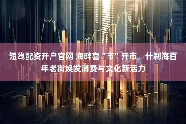 短线配资开户官网 海畔喜“市”开市，什刹海百年老街焕发消费与文化新活力